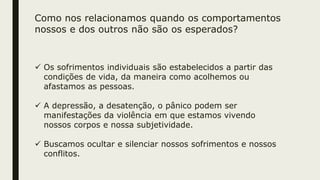 Como nos relacionamos quando os comportamentos
nossos e dos outros não são os esperados?
 Os sofrimentos individuais são estabelecidos a partir das
condições de vida, da maneira como acolhemos ou
afastamos as pessoas.
 A depressão, a desatenção, o pânico podem ser
manifestações da violência em que estamos vivendo
nossos corpos e nossa subjetividade.
 Buscamos ocultar e silenciar nossos sofrimentos e nossos
conflitos.
 