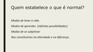 Quem estabelece o que é normal?
Modos de levar a vida.
Modos de aprender. (infinitas possibilidades)
Modos de se subjetivar
Nos constituímos na alteridade e na diferença.
 