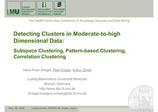 LUDWIG-
MAXIMILIANS-
UNIVERSITY
MUNICH
DATABASE
SYSTEMS
GROUP
DEPARTMENT
INSTITUTE FOR
INFORMATICS
Detecting Clusters in Moderate-to-high
Dimensional Data:
Subspace Clustering, Pattern-based Clustering,
Correlation Clustering
Hans-Peter Kriegel, Peer Kröger, Arthur Zimek
Ludwig-Maximilians-Universität München
Munich, Germany
http://www.dbs.ifi.lmu.de
{kriegel,kroegerp,zimek}@dbs.ifi.lmu.de
The Twelfth Pacific-Asia Conference on Knowledge Discovery and Data Mining
May, 20, 2008 Tutorial Notes: PAKDD-08, Osaka, Japan
 