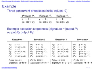 Consistency and replication: Data-centric consistency models Consistent ordering of operations
Example
Three concurrent processes (initial values: 0)
Process P1 Process P2 Process P3
x ← 1 ; y ← 1 ; z ← 1 ;
pr i nt ( y, z) ; pr i nt ( x, z) ; pr i nt ( x, y) ;
Example execution sequences (signature = [ouput P1
output P2 output P3]
Sequential consistency 9 / 37
Execution 1 Execution 2 Execution 3 Execution 4
P1: x ← 1 ; P1: x ← 1 ; P2: y ← 1 ; P2: y ← 1 ;
P1: print(y,z); P2: y ← 1 ; P3: z ← 1 ; P1: x ← 1 ;
P2: y ← 1 ; P2: print(x,z); P3: print(x,y); P3: z ← 1 ;
P2: print(x,z); P1: print(y,z); P2: print(x,z); P2: print(x,z);
P3: z ← 1 ; P3: z ← 1 ; P1: x ← 1 ; P1: print(y,z);
P3: print(x,y); P3: print(x,y); P1: print(y,z); P3: print(x,y);
Prints: 001011 Prints: 101011 Prints: 010111 Prints: 111111
Signature: 0 0 10 11 Signature: 10 10 11 Signature: 11 0 1 0 1 Signature: 11 11 11
 