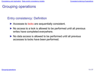 Grouping operations 13 / 37
Consistency and replication: Data-centric consistency models Consistent ordering of operations
Grouping operations
Entry consistency: Definition
► Accesses to locks are sequentially consistent.
► No access to a lock is allowed to be performed until all previous
writes have completed everywhere.
► No data access is allowed to be performed until all previous
accesses to locks have been performed.
 