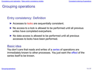 Grouping operations 13 / 37
Consistency and replication: Data-centric consistency models Consistent ordering of operations
Grouping operations
Entry consistency: Definition
► Accesses to locks are sequentially consistent.
► No access to a lock is allowed to be performed until all previous
writes have completed everywhere.
► No data access is allowed to be performed until all previous
accesses to locks have been performed.
Basic idea
You don’t care that reads and writes of a series of operations are
immediately known to other processes. You just want the effect of the
series itself to be known.
 