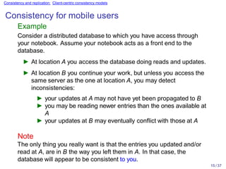 15 / 37
Consistency and replication: Client-centric consistency models
Consistency for mobile users
Example
Consider a distributed database to which you have access through
your notebook. Assume your notebook acts as a front end to the
database.
► At location A you access the database doing reads and updates.
► At location B you continue your work, but unless you access the
same server as the one at location A, you may detect
inconsistencies:
► your updates at A may not have yet been propagated to B
► you may be reading newer entries than the ones available at
A
► your updates at B may eventually conflict with those at A
Note
The only thing you really want is that the entries you updated and/or
read at A, are in B the way you left them in A. In that case, the
database will appear to be consistent to you.
 