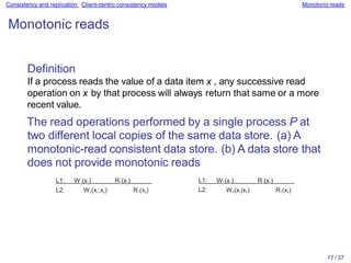 17 / 37
Consistency and replication: Client-centric consistency models Monotonicreads
Monotonic reads
Definition
If a process reads the value of a data item x , any successive read
operation on x by that process will always return that same or a more
recent value.
The read operations performed by a single process P at
two different local copies of the same data store. (a) A
monotonic-read consistent data store. (b) A data store that
does not provide monotonic reads
L1: W1(x1) R1(x1) L1: W1(x1) R1(x1)
L2: W2(x1;x2) R1(x2) L2: W2(x1|x2) R1(x2)
 
