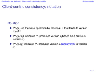 18 / 37
Consistency and replication: Client-centric consistency models Monotonicreads
Client-centric consistency: notation
Notation
► W1(x2 ) is the write operation by process P1 that leads to version
x2 of x
► W1(xi ;xj ) indicates P1 produces version xj based on a previous
version xi .
► W1(xi |xj) indicates P1 produces version xj concurrently to version
xi .
 