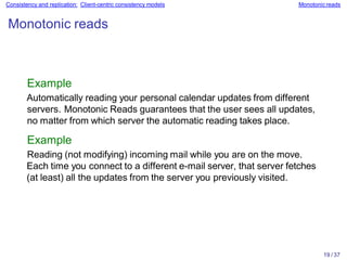 19 / 37
Consistency and replication: Client-centric consistency models Monotonicreads
Monotonic reads
Example
Automatically reading your personal calendar updates from different
servers. Monotonic Reads guarantees that the user sees all updates,
no matter from which server the automatic reading takes place.
Example
Reading (not modifying) incoming mail while you are on the move.
Each time you connect to a different e-mail server, that server fetches
(at least) all the updates from the server you previously visited.
 