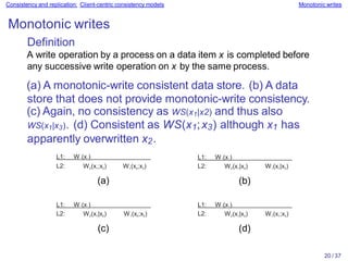 20 / 37
Consistency and replication: Client-centric consistency models Monotonic writes
Monotonic writes
Definition
A write operation by a process on a data item x is completed before
any successive write operation on x by the same process.
(a) A monotonic-write consistent data store. (b) A data
store that does not provide monotonic-write consistency.
(c) Again, no consistency as WS(x1|x2) and thus also
WS(x1|x3). (d) Consistent as WS(x1;x3) although x1 has
apparently overwritten x2.
L1: W1(x1)
L2: W2(x1;x2) W1(x2;x3)
(a)
L1: W1(x1)
L2: W2(x1|x2) W1(x1|x3)
(b)
L1: W1(x1)
L2: W2(x1|x2) W1(x2;x3)
(c)
L1: W1(x1)
L2: W2(x1|x2) W1(x1;x3)
(d)
 