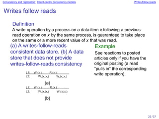 23 / 37
Consistency and replication: Client-centric consistency models Writes follow reads
Writes follow reads
Definition
A write operation by a process on a data item x following a previous
read operation on x by the same process, is guaranteed to take place
on the same or a more recent value of x that was read.
(a) A writes-follow-reads
consistent data store. (b) A data
store that does not provide
writes-follow-reads consistency
L1: W1(x1) R2(x1)
L2: W3(x1;x2) W2(x2;x3)
(a)
L1: W1(x1) R2(x1)
L2: W3(x1|x2) W2(x1|x3)
(b)
Example
See reactions to posted
articles only if you have the
original posting (a read
“pulls in” the corresponding
write operation).
 