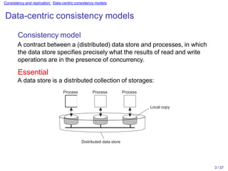 Consistency and replication: Data-centric consistency models
Data-centric consistency models
Distributed data store
Consistency model
A contract between a (distributed) data store and processes, in which
the data store specifies precisely what the results of read and write
operations are in the presence of concurrency.
Essential
A data store is a distributed collection of storages:
Process Process Process
Local copy
3 / 37
 