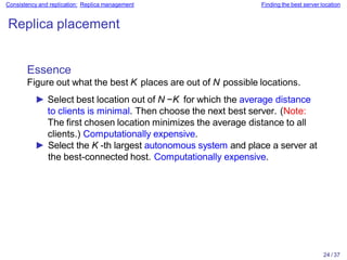 24 / 37
Consistency and replication: Replica management Finding the best server location
Replica placement
Essence
Figure out what the best K places are out of N possible locations.
► Select best location out of N −K for which the average distance
to clients is minimal. Then choose the next best server. (Note:
The first chosen location minimizes the average distance to all
clients.) Computationally expensive.
► Select the K -th largest autonomous system and place a server at
the best-connected host. Computationally expensive.
 