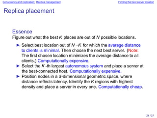24 / 37
Consistency and replication: Replica management Finding the best server location
Replica placement
Essence
Figure out what the best K places are out of N possible locations.
► Select best location out of N −K for which the average distance
to clients is minimal. Then choose the next best server. (Note:
The first chosen location minimizes the average distance to all
clients.) Computationally expensive.
► Select the K -th largest autonomous system and place a server at
the best-connected host. Computationally expensive.
► Position nodes in a d-dimensional geometric space, where
distance reflects latency. Identify the K regions with highest
density and place a server in every one. Computationally cheap.
 