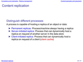 Permanent replicas 25 / 37
Consistency and replication: Replica management Content replication and placement
Content replication
Distinguish different processes
A process is capable of hosting a replica of an object or data:
► Permanent replicas: Process/machine always having a replica
► Server-initiated replica: Process that can dynamically host a
replica on request of another server in the data store
► Client-initiated replica: Process that can dynamically host a
replica on request of a client (client cache)
 