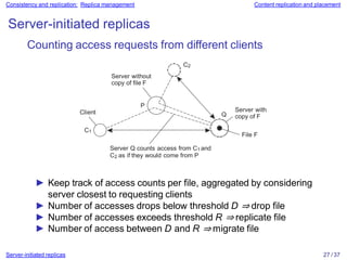 Consistency and replication: Replica management Content replication and placement
Server-initiated replicas
Client Server with
copy of F
P
Q
C1
Counting access requests from different clients
C2
Server without
copy of file F
Server Q counts access from C1 and
C2 as if they would come from P
File F
► Keep track of access counts per file, aggregated by considering
server closest to requesting clients
► Number of accesses drops below threshold D ⇒ drop file
► Number of accesses exceeds threshold R ⇒ replicate file
► Number of access between D and R ⇒ migrate file
Server-initiated replicas 27 / 37
 