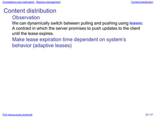 Pull versus push protocols 30 / 37
Consistency and replication: Replica management Content distribution
Content distribution
Observation
We can dynamically switch between pulling and pushing using leases:
A contract in which the server promises to push updates to the client
until the lease expires.
Make lease expiration time dependent on system’s
behavior (adaptive leases)
 