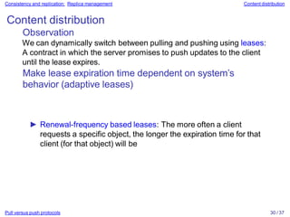 Pull versus push protocols 30 / 37
Consistency and replication: Replica management Content distribution
Content distribution
Observation
We can dynamically switch between pulling and pushing using leases:
A contract in which the server promises to push updates to the client
until the lease expires.
Make lease expiration time dependent on system’s
behavior (adaptive leases)
► Renewal-frequency based leases: The more often a client
requests a specific object, the longer the expiration time for that
client (for that object) will be
 