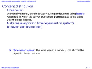 Pull versus push protocols 30 / 37
Consistency and replication: Replica management Content distribution
Content distribution
Observation
We can dynamically switch between pulling and pushing using leases:
A contract in which the server promises to push updates to the client
until the lease expires.
Make lease expiration time dependent on system’s
behavior (adaptive leases)
► State-based leases: The more loaded a server is, the shorter the
expiration times become
 
