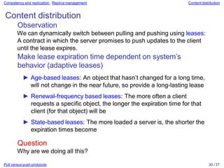 Pull versus push protocols 30 / 37
Consistency and replication: Replica management Content distribution
Content distribution
Observation
We can dynamically switch between pulling and pushing using leases:
A contract in which the server promises to push updates to the client
until the lease expires.
Make lease expiration time dependent on system’s
behavior (adaptive leases)
► Age-based leases: An object that hasn’t changed for a long time,
will not change in the near future, so provide a long-lasting lease
► Renewal-frequency based leases: The more often a client
requests a specific object, the longer the expiration time for that
client (for that object) will be
► State-based leases: The more loaded a server is, the shorter the
expiration times become
Question
Why are we doing all this?
 