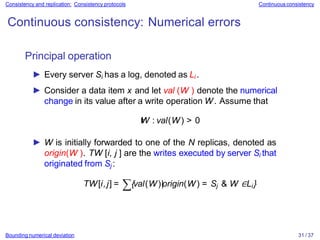 Bounding numerical deviation 31 / 37
Consistency and replication: Consistency protocols Continuous consistency
Continuous consistency: Numerical errors
Principal operation
► Every server Si has a log, denoted as Li .
► Consider a data item x and let val (W ) denote the numerical
change in its value after a write operation W. Assume that
∀
W : val(W) > 0
► W is initially forwarded to one of the N replicas, denoted as
origin(W ). TW [i, j ] are the writes executed by server Si that
originated from Sj :
TW[i,j] = ∑{val(W)|origin(W) = Sj & W ∈Li }
 