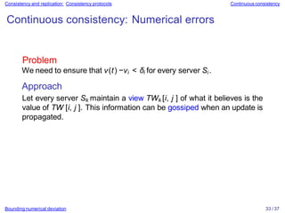 Bounding numerical deviation 33 / 37
Consistency and replication: Consistency protocols Continuous consistency
Continuous consistency: Numerical errors
Problem
We need to ensure that v(t) −vi < δi for every server Si .
Approach
Let every server Sk maintain a view TWk [i, j ] of what it believes is the
value of TW [i, j ]. This information can be gossiped when an update is
propagated.
 