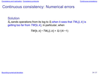 Bounding numerical deviation 34 / 37
Consistency and replication: Consistency protocols Continuous consistency
Continuous consistency: Numerical errors
Solution
Sk sends operations from its log to Si when it sees that TWk [i, k] is
getting too far from TW[k,k], in particular, when
TW[k,k]−TWk [i,k] > δi / (N −1)
 