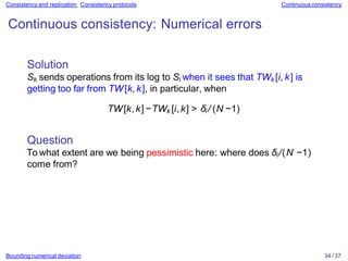 Bounding numerical deviation 34 / 37
Consistency and replication: Consistency protocols Continuous consistency
Continuous consistency: Numerical errors
Solution
Sk sends operations from its log to Si when it sees that TWk [i, k] is
getting too far from TW[k,k], in particular, when
TW[k,k]−TWk [i,k] > δi / (N −1)
Question
To what extent are we being pessimistic here: where does δi/(N −1)
come from?
 