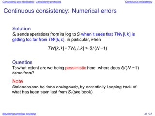 Bounding numerical deviation 34 / 37
Consistency and replication: Consistency protocols Continuous consistency
Continuous consistency: Numerical errors
Solution
Sk sends operations from its log to Si when it sees that TWk [i, k] is
getting too far from TW[k,k], in particular, when
TW[k,k]−TWk [i,k] > δi / (N −1)
Question
To what extent are we being pessimistic here: where does δi/(N −1)
come from?
Note
Staleness can be done analogously, by essentially keeping track of
what has been seen last from Si (see book).
 
