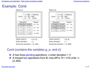Consistency and replication: Data-centric consistency models Continuous consistency
Example: Conit
Replica A
[ g = 95 ]
[ p = 78 ]
[ d = 558 ]
< 5, B> g  g + 45
< 8, A> g  g + 50
< 9, A> p  p + 78
<10, A> d  d + 558
Operation Result
[ g = 45 ]
d = 558 // distance
g = 95 // gas
p = 78 // price
Conit
[ p = 70 ]
[ d = 412 ]
< 5, B> g  g + 45
< 6, B> p  p + 70
< 7, B> d  d + 412
Operation Result
[ g = 45 ]
d = 412 // distance
g = 45 // gas
p = 70 // price
The notion of a conit 6 / 37
Conit
Vector clock A
Order deviation
= (11, 5)
= 3
Replica B
Vector clock B
Order deviation
= (0, 8)
= 1
Numerical deviation = (2, 482) Numerical deviation = (3, 686)
Conit (contains the variables g, p, and d)
► A has three pending operations ⇒ order deviation = 3
► A missed two operations from B; max diff is 70 + 412 units ⇒
(2,482)
 