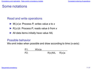 Consistency and replication: Data-centric consistency models Consistent ordering of operations
Some notations
Read and write operations
► Wi (x)a: Process Pi writes value a to x
► Ri (x)b: Process Pi reads value b from x
► All data items initially have value NIL
Possible behavior
We omit index when possible and draw according to time (x-axis):
P1: W(x)a
P2: R(x)NIL R(x)a
Sequential consistency 7 / 37
 