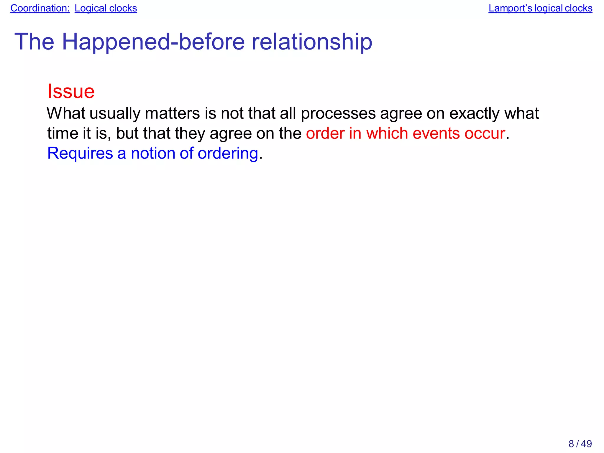 8 / 49
Coordination: Logical clocks Lamport’s logical clocks
The Happened-before relationship
Issue
What usually matters is not that all processes agree on exactly what
time it is, but that they agree on the order in which events occur.
Requires a notion of ordering.
 