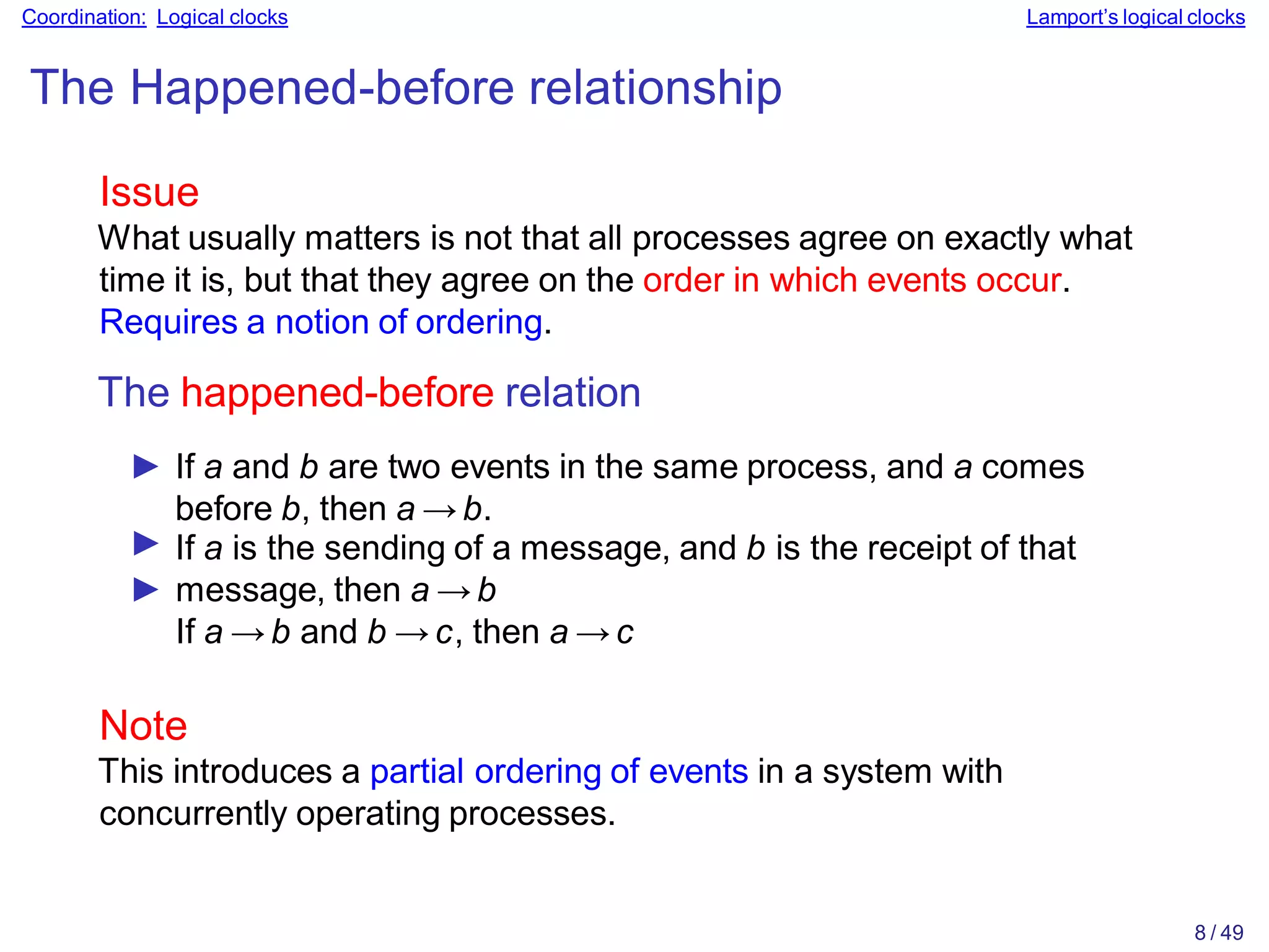 8 / 49
Coordination: Logical clocks Lamport’s logical clocks
The Happened-before relationship
Issue
What usually matters is not that all processes agree on exactly what
time it is, but that they agree on the order in which events occur.
Requires a notion of ordering.
The happened-before relation
► If a and b are two events in the same process, and a comes
before b, then a → b.
► If a is the sending of a message, and b is the receipt of that
► message, then a → b
If a → b and b → c, then a → c
Note
This introduces a partial ordering of events in a system with
concurrently operating processes.
 
