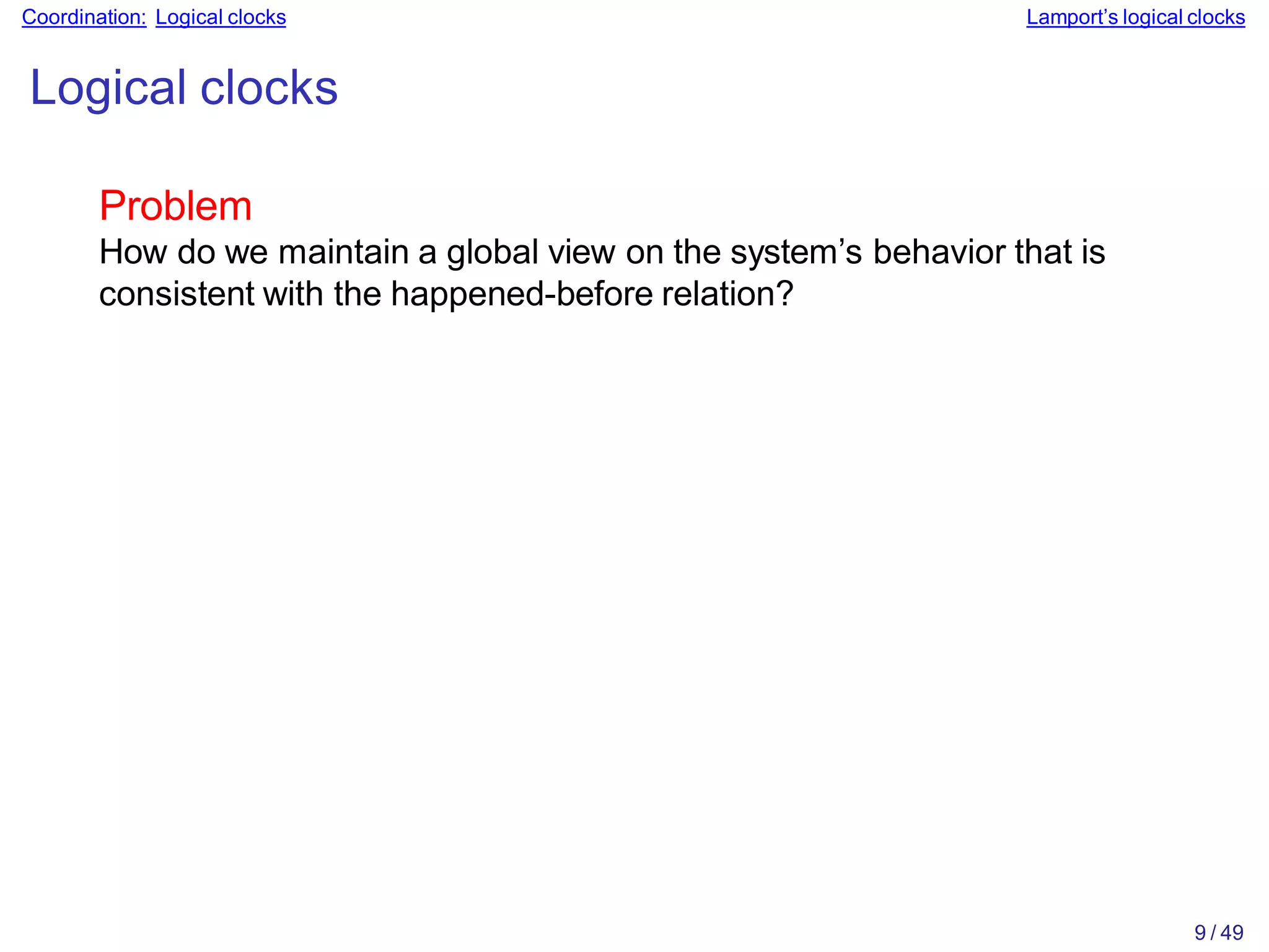 9 / 49
Coordination: Logical clocks Lamport’s logical clocks
Logical clocks
Problem
How do we maintain a global view on the system’s behavior that is
consistent with the happened-before relation?
 