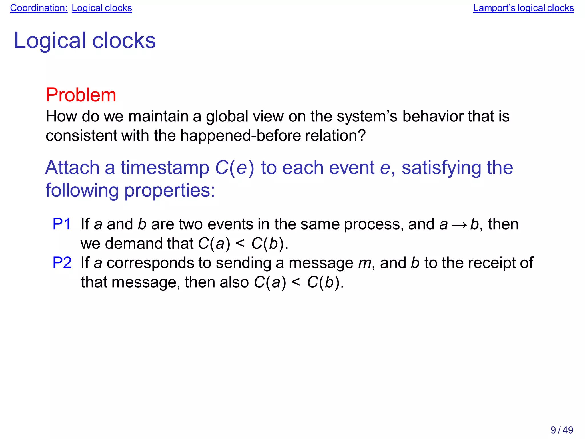 9 / 49
Coordination: Logical clocks Lamport’s logical clocks
Logical clocks
Problem
How do we maintain a global view on the system’s behavior that is
consistent with the happened-before relation?
Attach a timestamp C(e) to each event e, satisfying the
following properties:
P1 If a and b are two events in the same process, and a → b, then
we demand that C(a) < C(b).
P2 If a corresponds to sending a message m, and b to the receipt of
that message, then also C(a) < C(b).
 