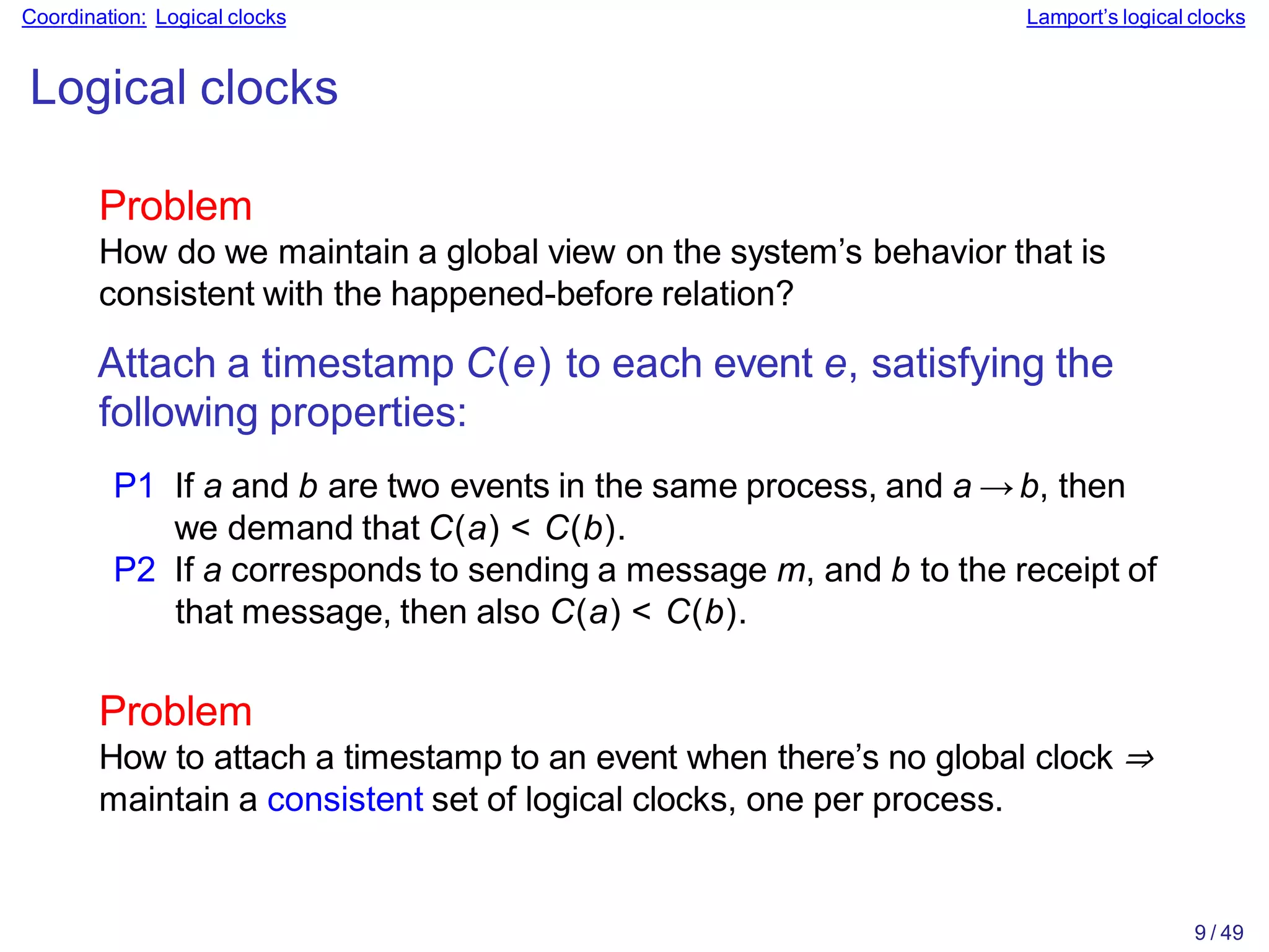 9 / 49
Coordination: Logical clocks Lamport’s logical clocks
Logical clocks
Problem
How do we maintain a global view on the system’s behavior that is
consistent with the happened-before relation?
Attach a timestamp C(e) to each event e, satisfying the
following properties:
P1 If a and b are two events in the same process, and a → b, then
we demand that C(a) < C(b).
P2 If a corresponds to sending a message m, and b to the receipt of
that message, then also C(a) < C(b).
Problem
How to attach a timestamp to an event when there’s no global clock ⇒
maintain a consistent set of logical clocks, one per process.
 