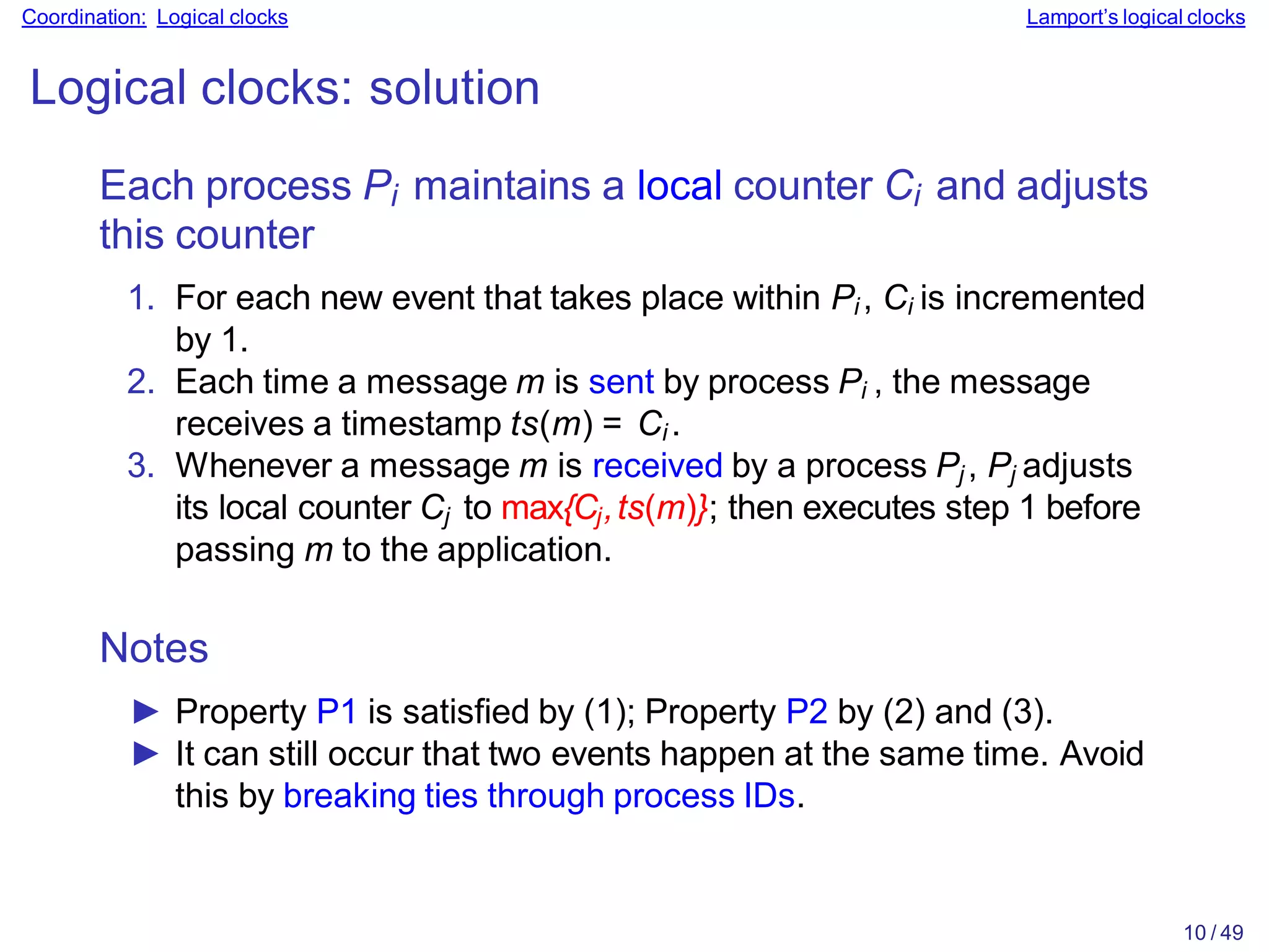 10 / 49
Coordination: Logical clocks Lamport’s logical clocks
Logical clocks: solution
Each process Pi maintains a local counter Ci and adjusts
this counter
1. For each new event that takes place within Pi , Ci is incremented
by 1.
2. Each time a message m is sent by process Pi , the message
receives a timestamp ts(m) = Ci .
3. Whenever a message m is received by a process Pj , Pj adjusts
its local counter Cj to max{Cj,ts(m)}; then executes step 1 before
passing m to the application.
Notes
► Property P1 is satisfied by (1); Property P2 by (2) and (3).
► It can still occur that two events happen at the same time. Avoid
this by breaking ties through process IDs.
 