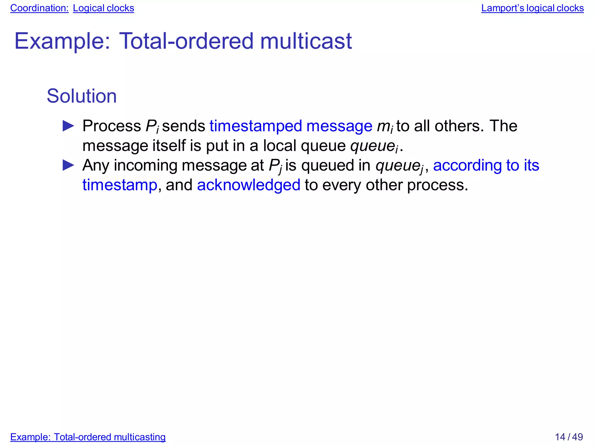 Example: Total-ordered multicasting 14 / 49
Coordination: Logical clocks Lamport’s logical clocks
Example: Total-ordered multicast
Solution
► Process Pi sends timestamped message mi to all others. The
message itself is put in a local queue queuei.
► Any incoming message at Pj is queued in queuej, according to its
timestamp, and acknowledged to every other process.
 