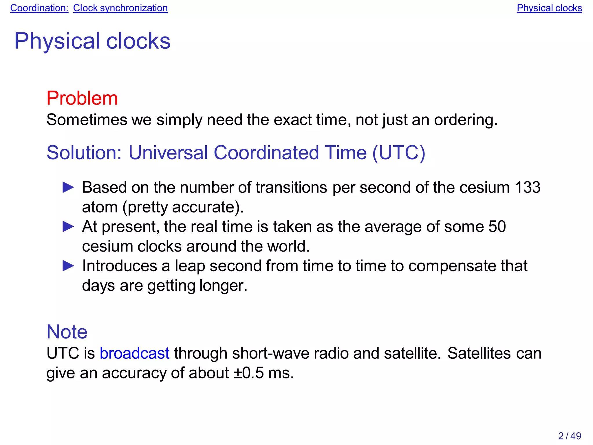 2 / 49
Coordination: Clock synchronization Physical clocks
Physical clocks
Problem
Sometimes we simply need the exact time, not just an ordering.
Solution: Universal Coordinated Time (UTC)
► Based on the number of transitions per second of the cesium 133
atom (pretty accurate).
► At present, the real time is taken as the average of some 50
cesium clocks around the world.
► Introduces a leap second from time to time to compensate that
days are getting longer.
Note
UTC is broadcast through short-wave radio and satellite. Satellites can
give an accuracy of about ±0.5 ms.
 