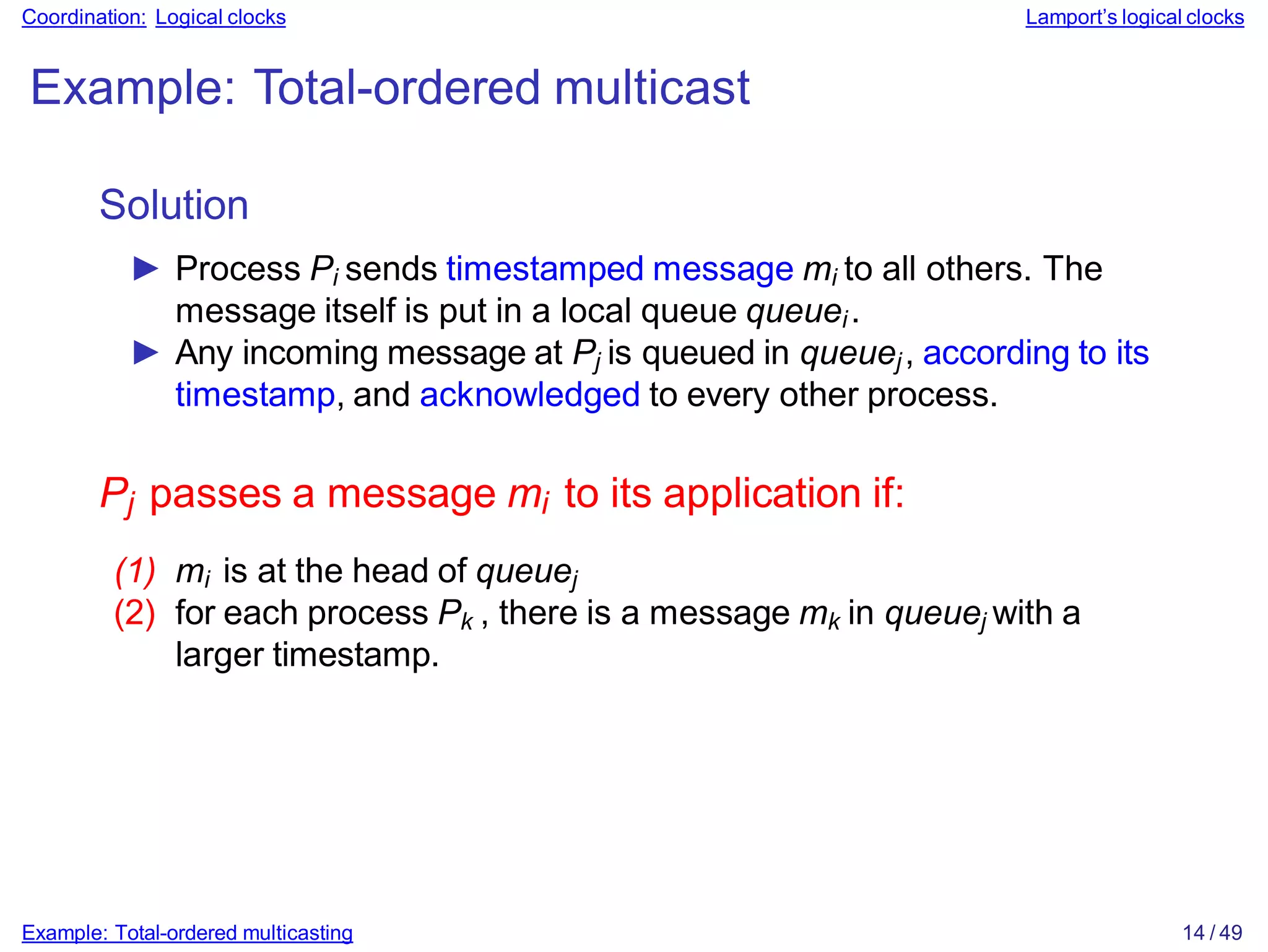 Example: Total-ordered multicasting 14 / 49
Coordination: Logical clocks Lamport’s logical clocks
Example: Total-ordered multicast
Solution
► Process Pi sends timestamped message mi to all others. The
message itself is put in a local queue queuei.
► Any incoming message at Pj is queued in queuej, according to its
timestamp, and acknowledged to every other process.
Pj passes a message mi to its application if:
(1) mi is at the head of queuej
(2) for each process Pk , there is a message mk in queuej with a
larger timestamp.
 