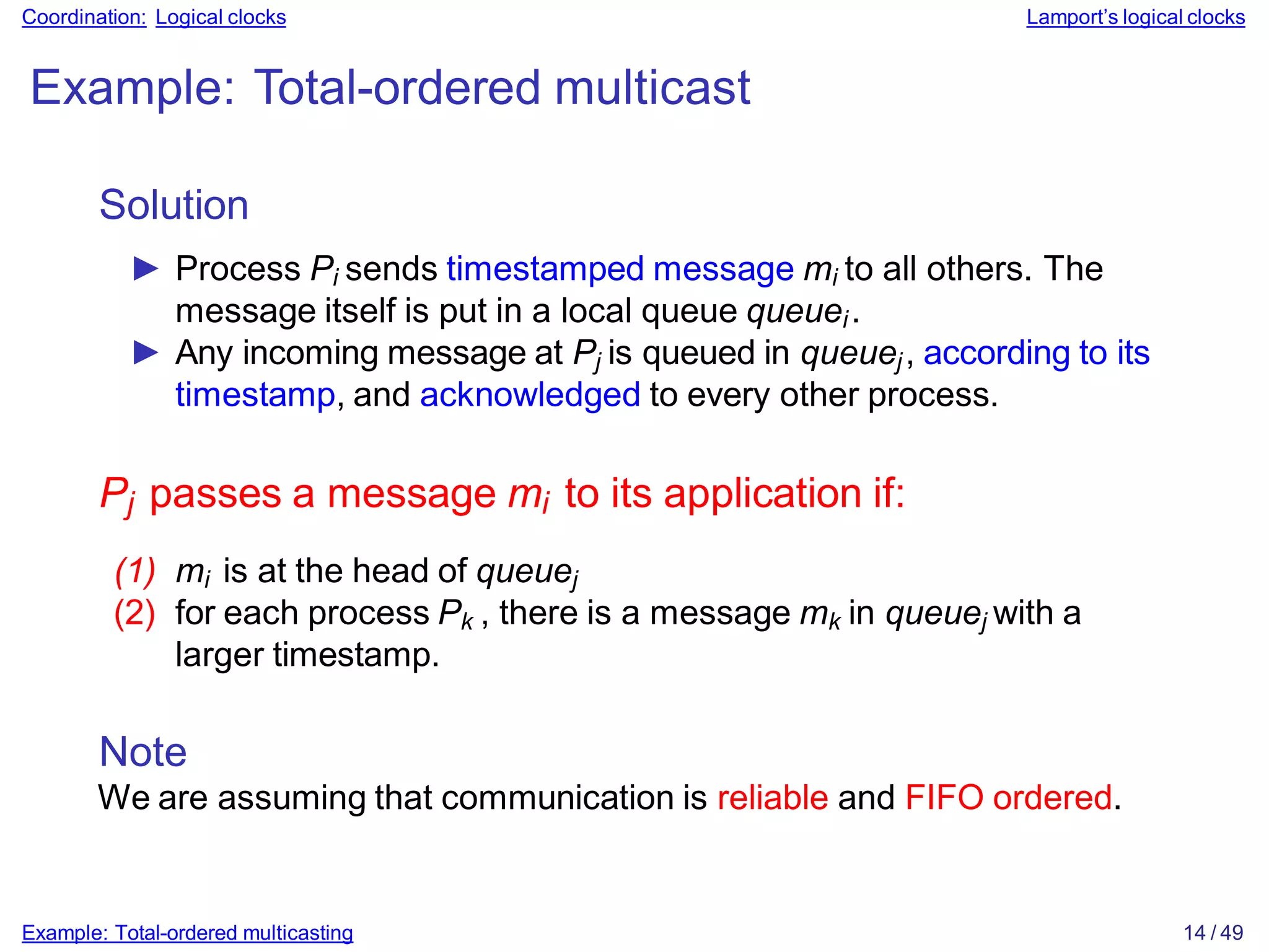 Example: Total-ordered multicasting 14 / 49
Coordination: Logical clocks Lamport’s logical clocks
Example: Total-ordered multicast
Solution
► Process Pi sends timestamped message mi to all others. The
message itself is put in a local queue queuei.
► Any incoming message at Pj is queued in queuej, according to its
timestamp, and acknowledged to every other process.
Pj passes a message mi to its application if:
(1) mi is at the head of queuej
(2) for each process Pk , there is a message mk in queuej with a
larger timestamp.
Note
We are assuming that communication is reliable and FIFO ordered.
 