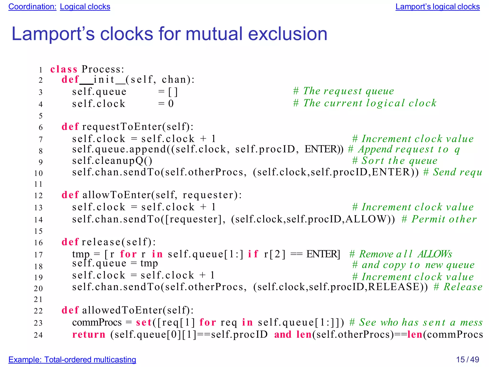 Example: Total-ordered multicasting 15 / 49
Coordination: Logical clocks Lamport’s logical clocks
Lamport’s clocks for mutual exclusion
1 class Process:
# The request queue
# The current logical clock
self.queue.append((self.clock, self.procID, ENTER)) # Append request t o q
self.cleanupQ() # Sort the queue
self.chan.sendTo(self.otherProcs, (self.clock,self.procID,ENTER)) # Send requ
self.queue = tmp
self.clock = self.clock + 1
# and copy t o new queue
# Increment clock value
self.chan.sendTo(self.otherProcs, (self.clock,self.procID,RELEASE)) # Release
2 def i n i t ( s e l f , chan):
3 self.queue = [ ]
4 self.clock = 0
5
6 def requestToEnter(self):
7 self.clock = self.clock + 1 # Increment clock value
8
9
10
11
12 def allowToEnter(self, requester):
13 self.clock = self.clock + 1 # Increment clock value
14 self.chan.sendTo([requester], (self.clock,self.procID,ALLOW)) # Permit other
15
16 def release(self):
17 tmp = [ r for r i n self.queue[1:] i f r[ 2 ] == ENTER] # Remove a l l ALLOWs
18
19
20
21
22 def allowedToEnter(self):
23 commProcs = set([req[1] for req i n self.queue[1:]]) # See who has sent a mess
24 return (self.queue[0][1]==self.procID and len(self.otherProcs)==len(commProcs
 
