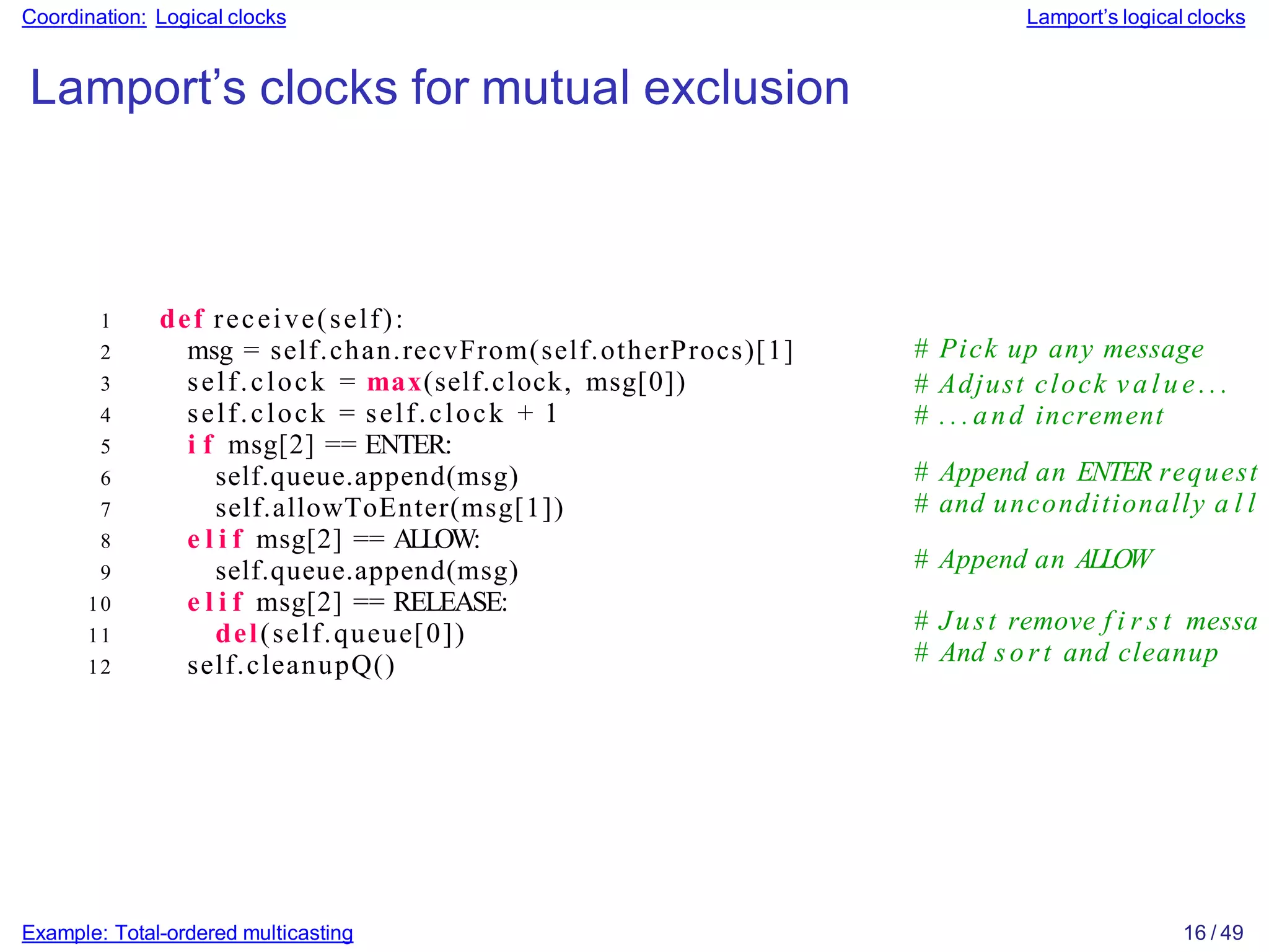 Example: Total-ordered multicasting 16 / 49
Coordination: Logical clocks Lamport’s logical clocks
Lamport’s clocks for mutual exclusion
1 def receive(self):
2 msg = self.chan.recvFrom(self.otherProcs)[1]
3 self.clock = max(self.clock, msg[0])
4 self.clock = self.clock + 1
5 i f msg[2] == ENTER:
6 self.queue.append(msg)
7 self.allowToEnter(msg[1])
8 e l i f msg[2] == ALLOW:
9 self.queue.append(msg)
10 e l i f msg[2] == RELEASE:
11 del(self.queue[0])
12 self.cleanupQ()
# Pick up any message
# Adjust clock v a l u e .. .
# . . . and increment
# Append an ENTER request
# and unconditionally a l l
# Append an ALLOW
# Just remove f i r s t messa
# And so rt and cleanup
 