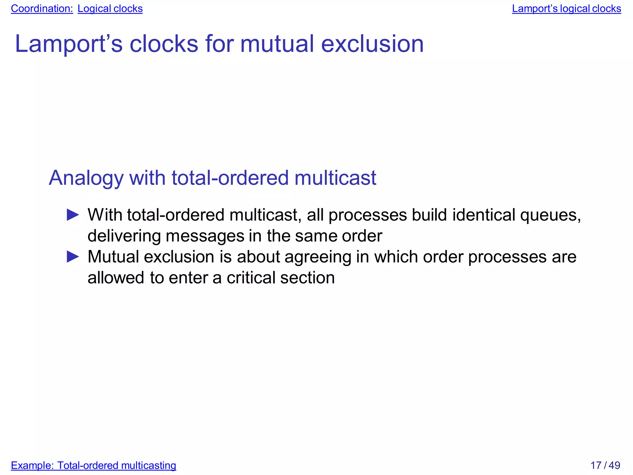Example: Total-ordered multicasting 17 / 49
Coordination: Logical clocks Lamport’s logical clocks
Lamport’s clocks for mutual exclusion
Analogy with total-ordered multicast
► With total-ordered multicast, all processes build identical queues,
delivering messages in the same order
► Mutual exclusion is about agreeing in which order processes are
allowed to enter a critical section
 