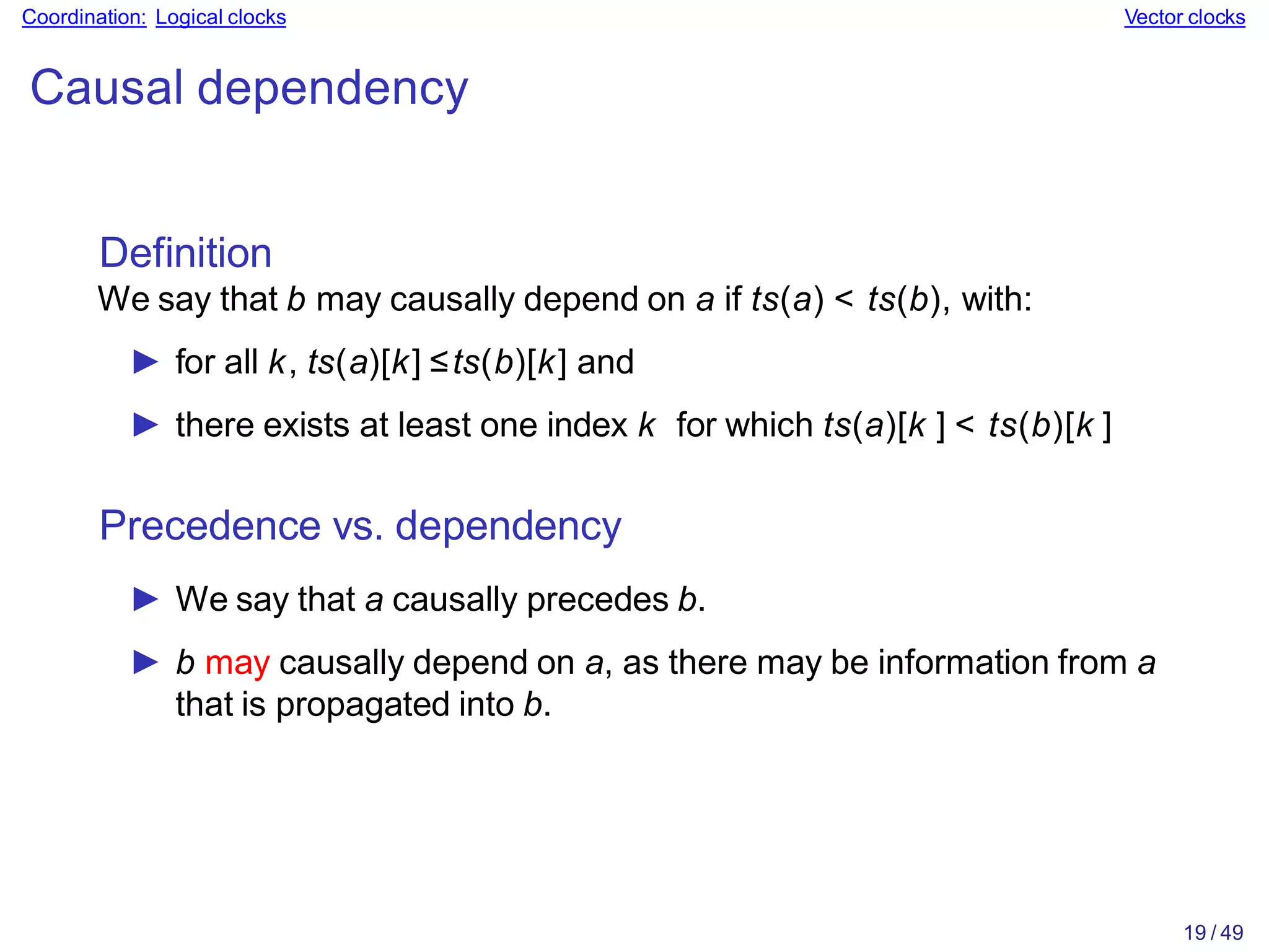 19 / 49
Coordination: Logical clocks Vector clocks
Causal dependency
Definition
We say that b may causally depend on a if ts(a) < ts(b), with:
► for all k, ts(a)[k] ≤ts(b)[k] and
► there exists at least one index k for which ts(a)[k ] < ts(b)[k ]
Precedence vs. dependency
► We say that a causally precedes b.
► b may causally depend on a, as there may be information from a
that is propagated into b.
 