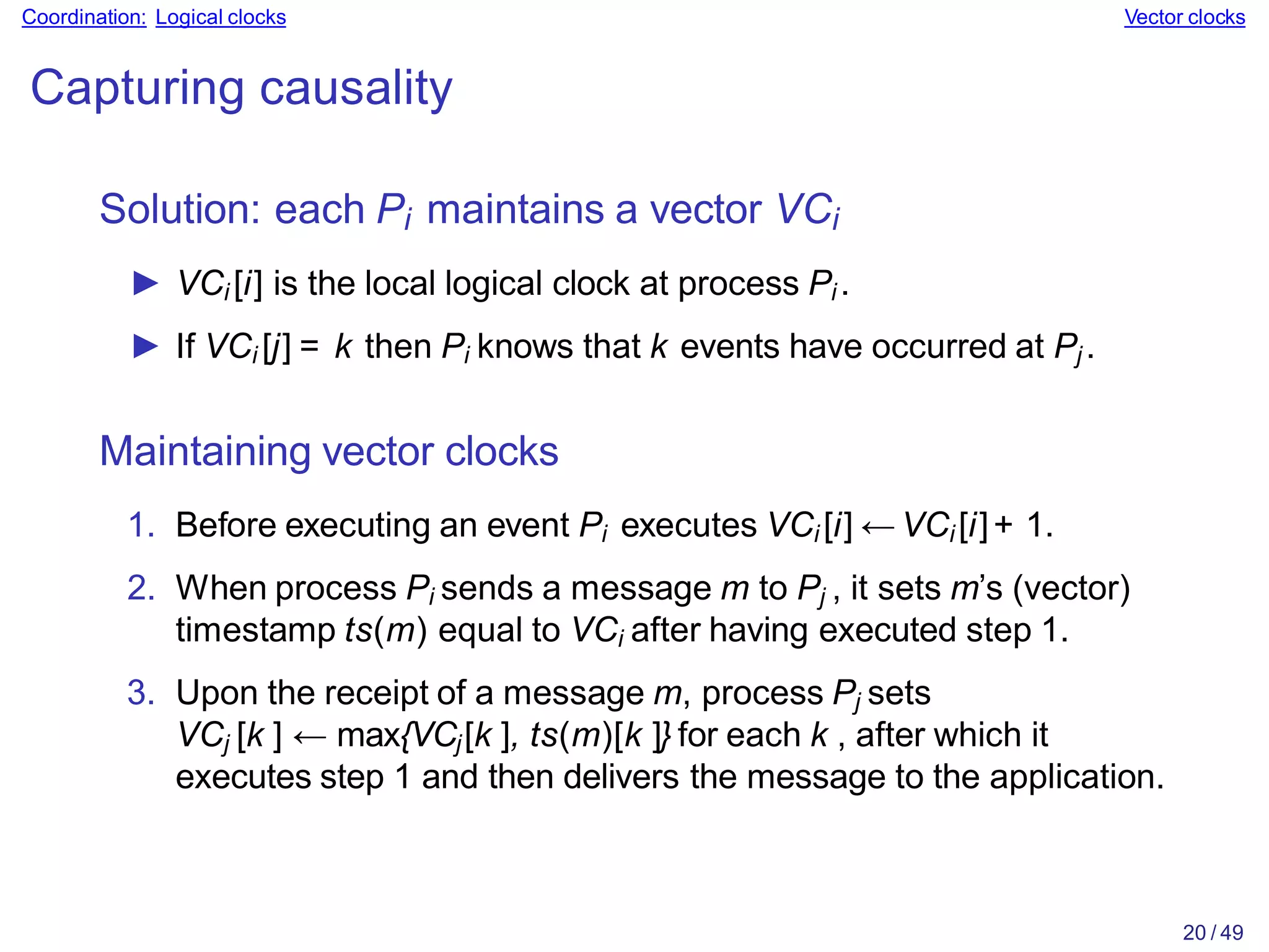 20 / 49
Coordination: Logical clocks Vector clocks
Capturing causality
Solution: each Pi maintains a vector VCi
► VCi [i] is the local logical clock at process Pi .
► If VCi [j] = k then Pi knows that k events have occurred at Pj .
Maintaining vector clocks
1. Before executing an event Pi executes VCi [i] ← VCi [i]+ 1.
2. When process Pi sends a message m to Pj , it sets m’s (vector)
timestamp ts(m) equal to VCi after having executed step 1.
3. Upon the receipt of a message m, process Pj sets
VCj [k ] ← max{VCj[k ], ts(m)[k ]} for each k , after which it
executes step 1 and then delivers the message to the application.
 