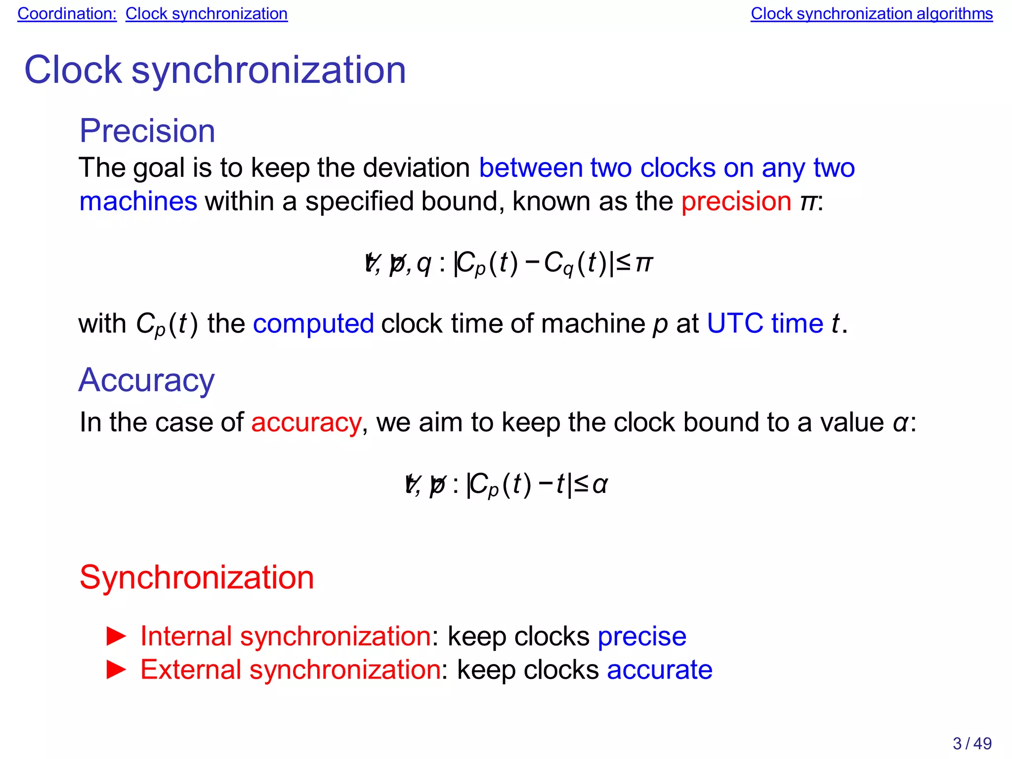 3 / 49
Coordination: Clock synchronization Clock synchronization algorithms
Clock synchronization
Precision
The goal is to keep the deviation between two clocks on any two
machines within a specified bound, known as the precision π:
∀
t,∀
p,q : |Cp(t) −Cq (t)|≤π
with Cp(t) the computed clock time of machine p at UTC time t.
Accuracy
In the case of accuracy, we aim to keep the clock bound to a value α:
∀
t,∀
p : |Cp (t) −t|≤α
Synchronization
► Internal synchronization: keep clocks precise
► External synchronization: keep clocks accurate
 
