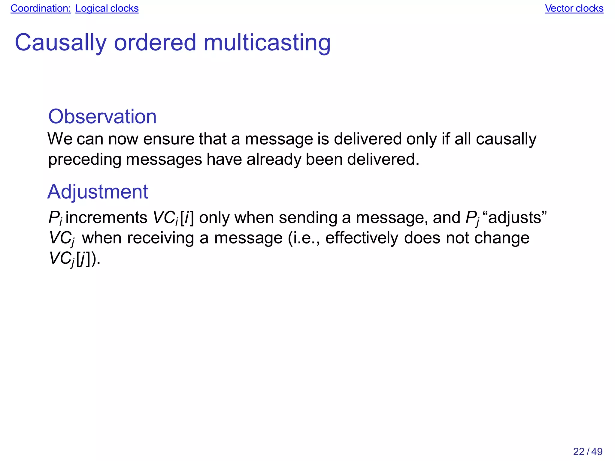 22 / 49
Coordination: Logical clocks Vector clocks
Causally ordered multicasting
Observation
We can now ensure that a message is delivered only if all causally
preceding messages have already been delivered.
Adjustment
Pi increments VCi [i] only when sending a message, and Pj “adjusts”
VCj when receiving a message (i.e., effectively does not change
VCj [j]).
 