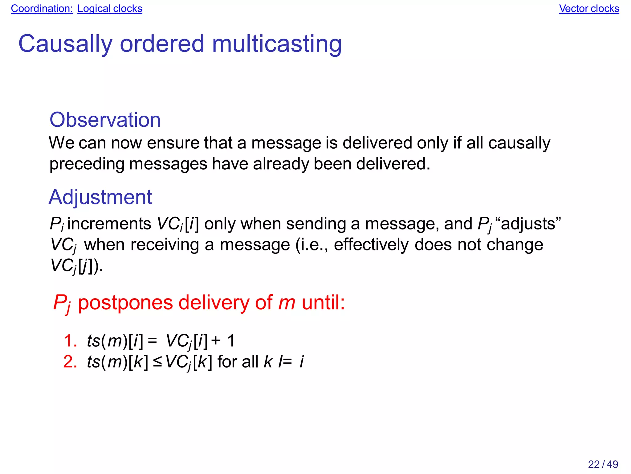 22 / 49
Coordination: Logical clocks Vector clocks
Causally ordered multicasting
Observation
We can now ensure that a message is delivered only if all causally
preceding messages have already been delivered.
Adjustment
Pi increments VCi [i] only when sending a message, and Pj “adjusts”
VCj when receiving a message (i.e., effectively does not change
VCj [j]).
Pj postpones delivery of m until:
1. ts(m)[i] = VCj [i]+ 1
2. ts(m)[k] ≤VCj [k] for all k I= i
 