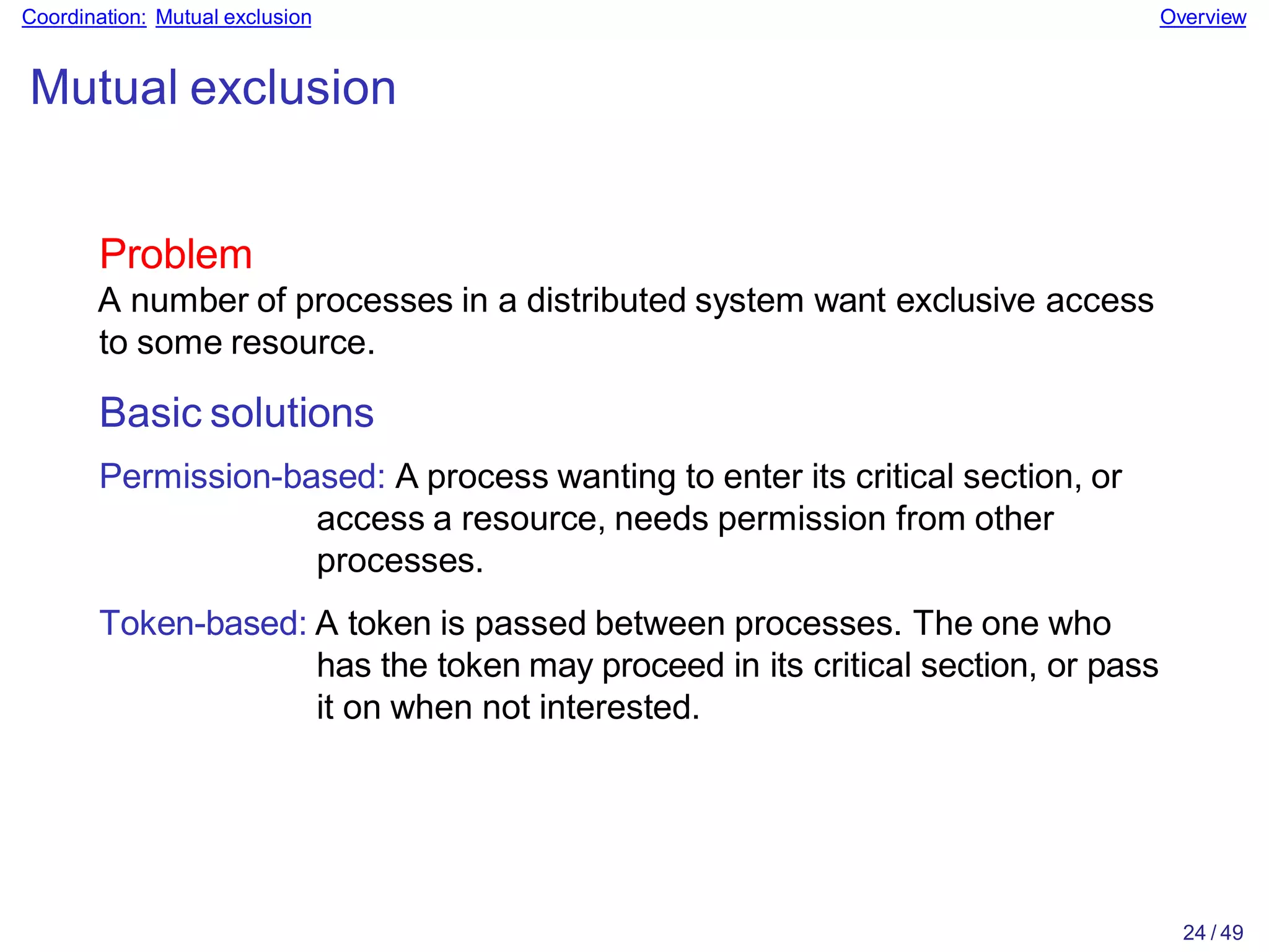 24 / 49
Coordination: Mutual exclusion Overview
Mutual exclusion
Problem
A number of processes in a distributed system want exclusive access
to some resource.
Basic solutions
Permission-based: A process wanting to enter its critical section, or
access a resource, needs permission from other
processes.
Token-based: A token is passed between processes. The one who
has the token may proceed in its critical section, or pass
it on when not interested.
 