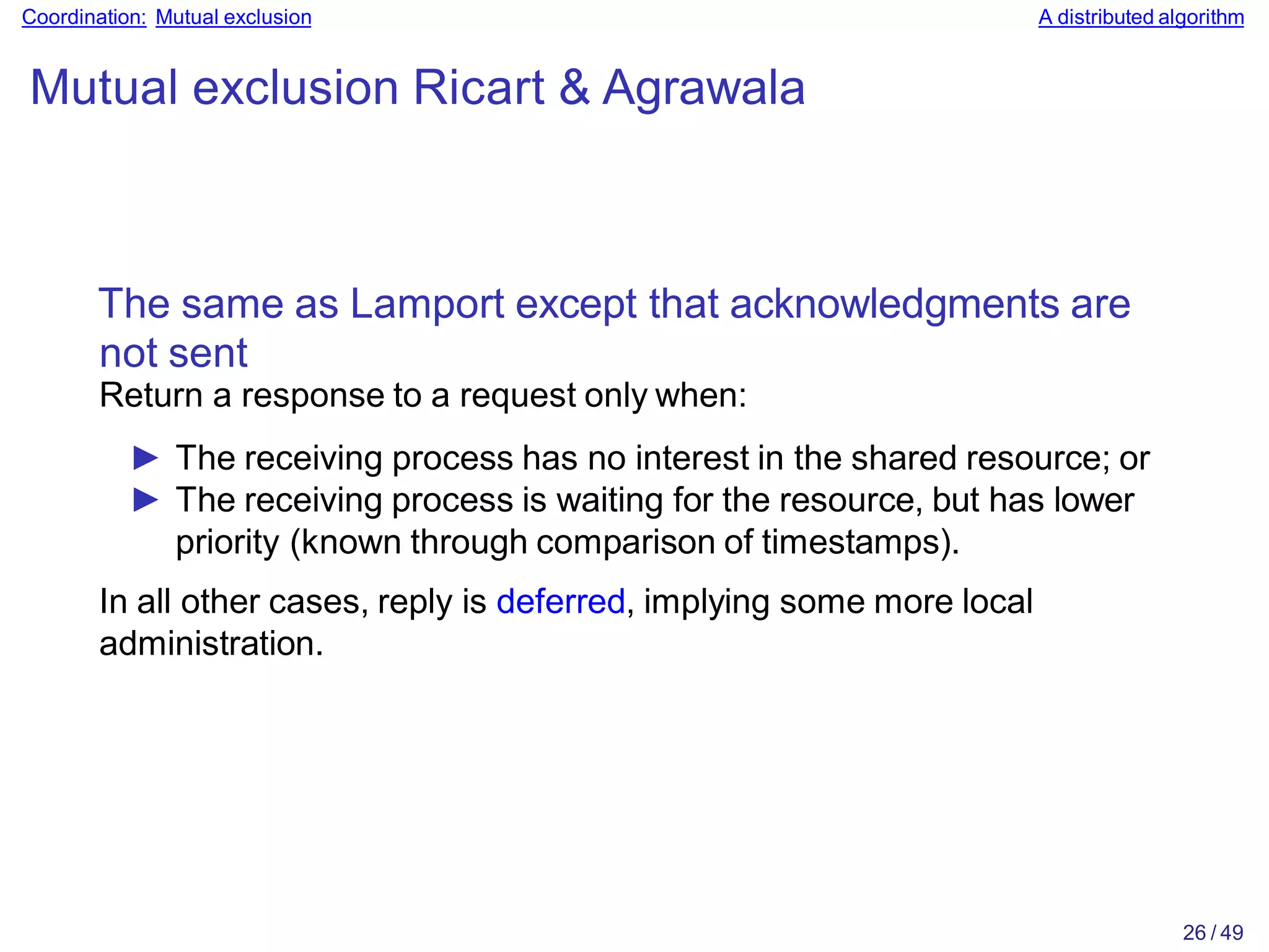 26 / 49
Coordination: Mutual exclusion A distributed algorithm
Mutual exclusion Ricart & Agrawala
The same as Lamport except that acknowledgments are
not sent
Return a response to a request only when:
► The receiving process has no interest in the shared resource; or
► The receiving process is waiting for the resource, but has lower
priority (known through comparison of timestamps).
In all other cases, reply is deferred, implying some more local
administration.
 