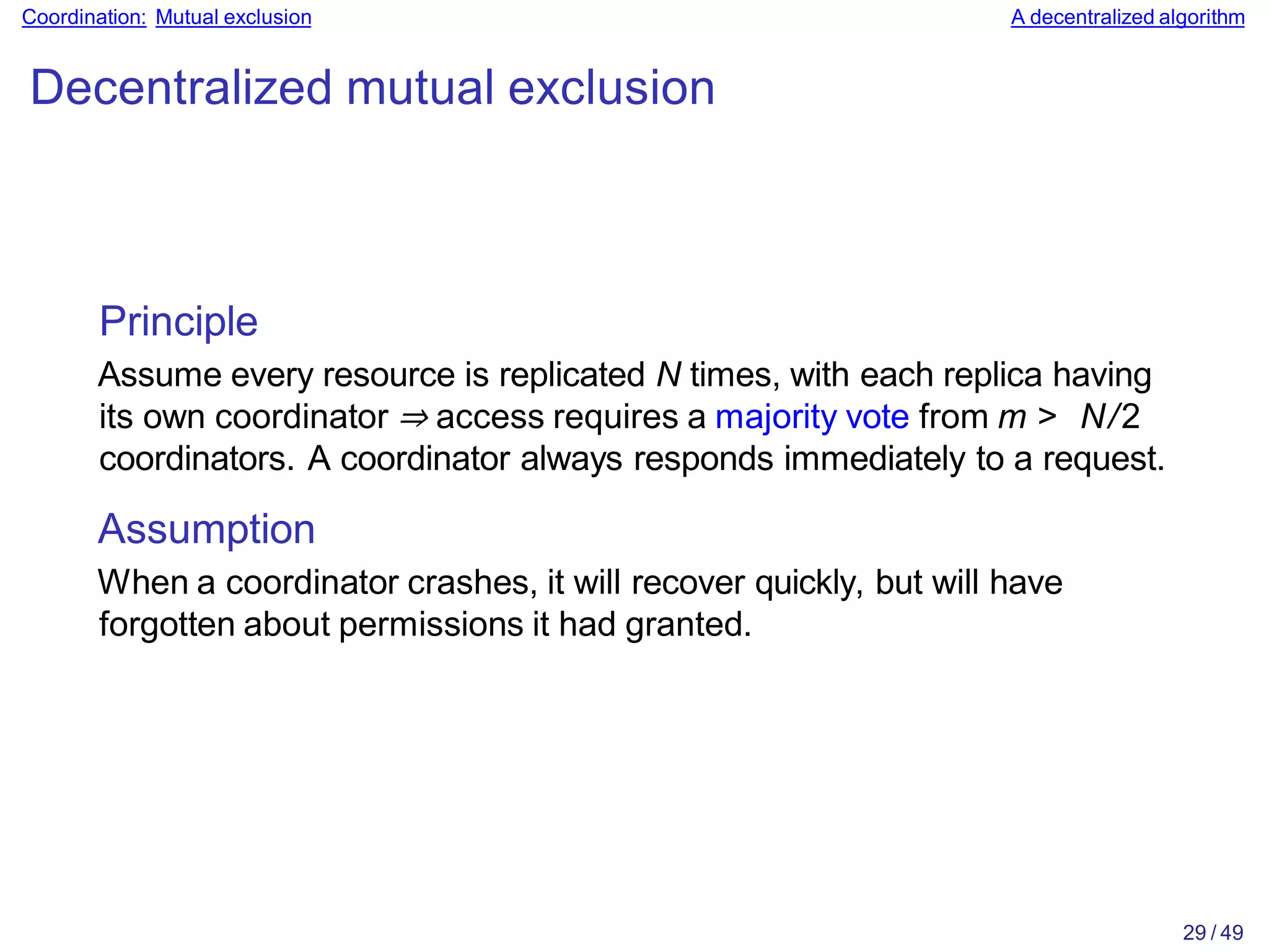29 / 49
Coordination: Mutual exclusion A decentralized algorithm
Decentralized mutual exclusion
Principle
Assume every resource is replicated N times, with each replica having
its own coordinator ⇒ access requires a majority vote from m > N/2
coordinators. A coordinator always responds immediately to a request.
Assumption
When a coordinator crashes, it will recover quickly, but will have
forgotten about permissions it had granted.
 