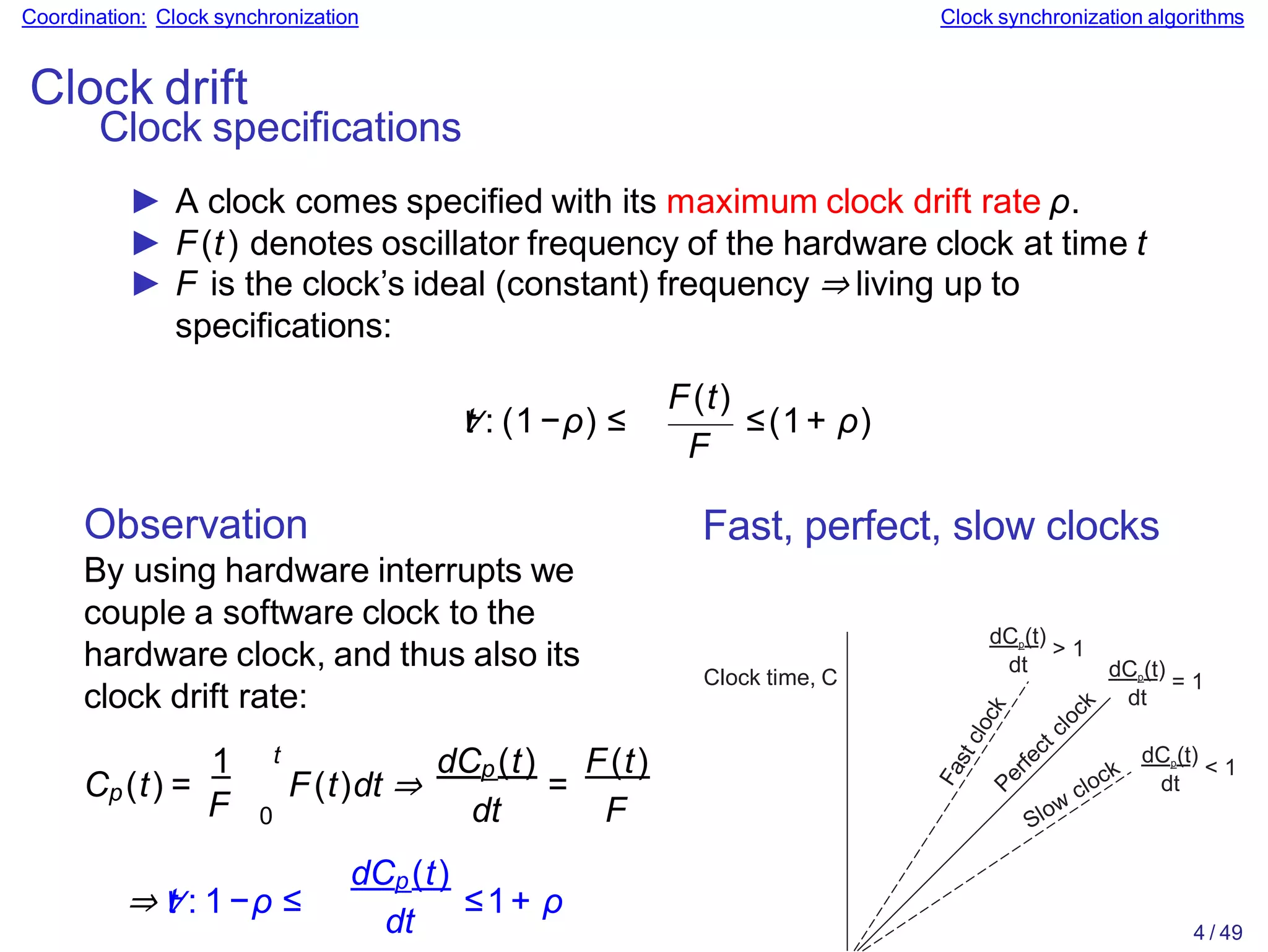 Coordination: Clock synchronization Clock synchronization algorithms
Clock drift
Clock specifications
► A clock comes specified with its maximum clock drift rate ρ.
► F(t) denotes oscillator frequency of the hardware clock at time t
► F is the clock’s ideal (constant) frequency ⇒ living up to
specifications:
∀
t : (1−ρ) ≤
F(t)
F
≤(1+ ρ)
Observation
By using hardware interrupts we
couple a software clock to the
hardware clock, and thus also its
clock drift rate:
1
Cp(t) =
F
t
0
F(t)dt ⇒ =
dCp(t) F(t)
dt F
⇒∀
t : 1−ρ ≤
dCp(t)
dt
≤1+ ρ
Fast, perfect, slow clocks
Clock time, C
dt
dCp(t)
= 1
dt
dCp(t)
> 1
dt
dCp(t)
< 1
4 / 49
 